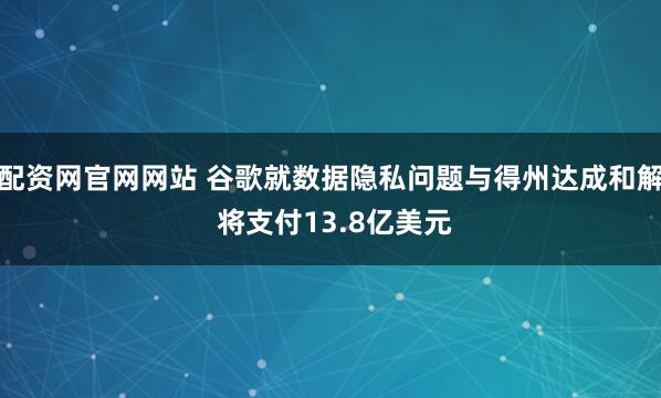 配资网官网网站 谷歌就数据隐私问题与得州达成和解 将支付13.8亿美元