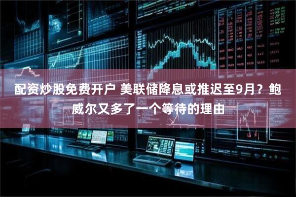 配资炒股免费开户 美联储降息或推迟至9月？鲍威尔又多了一个等待的理由