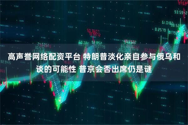 高声誉网络配资平台 特朗普淡化亲自参与俄乌和谈的可能性 普京会否出席仍是谜