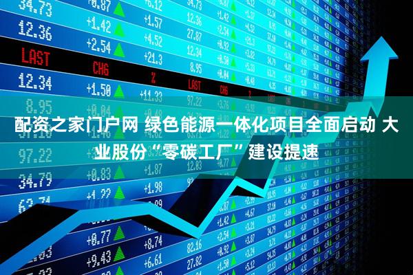 配资之家门户网 绿色能源一体化项目全面启动 大业股份“零碳工厂”建设提速
