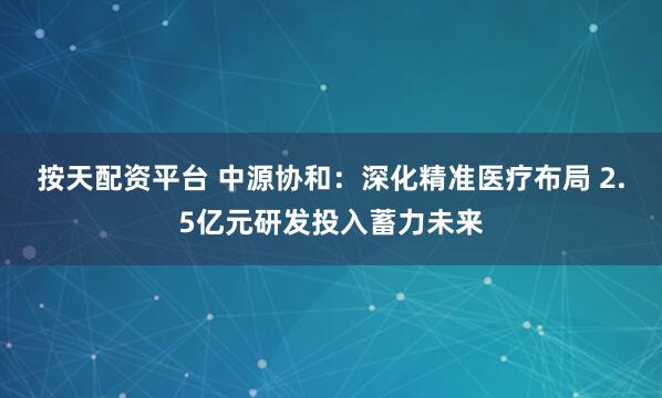 按天配资平台 中源协和：深化精准医疗布局 2.5亿元研发投入蓄力未来