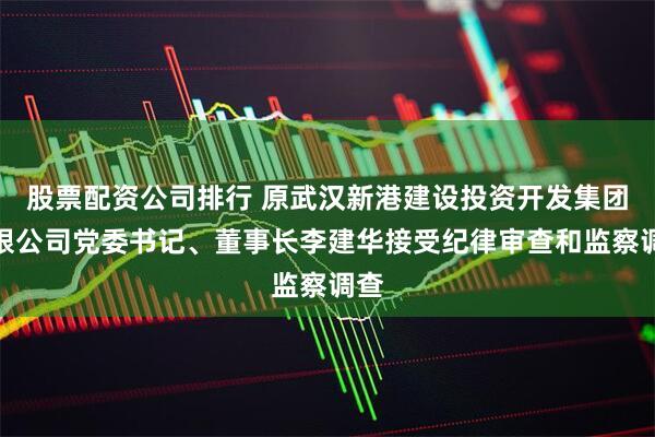 股票配资公司排行 原武汉新港建设投资开发集团有限公司党委书记、董事长李建华接受纪律审查和监察调查