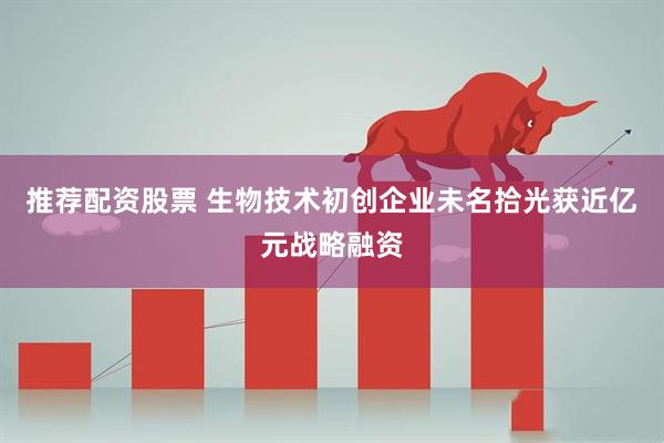推荐配资股票 生物技术初创企业未名拾光获近亿元战略融资