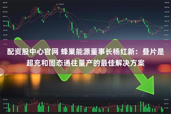 配资股中心官网 蜂巢能源董事长杨红新：叠片是超充和固态通往量产的最佳解决方案