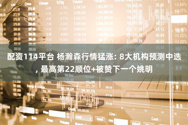 配资114平台 杨瀚森行情猛涨: 8大机构预测中选, 最高第22顺位+被赞下一个姚明