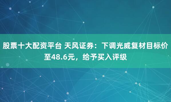 股票十大配资平台 天风证券：下调光威复材目标价至48.6元，给予买入评级