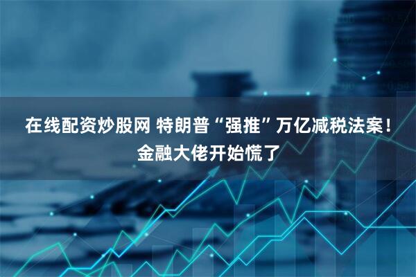 在线配资炒股网 特朗普“强推”万亿减税法案！金融大佬开始慌了