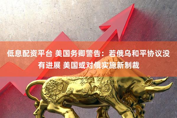 低息配资平台 美国务卿警告：若俄乌和平协议没有进展 美国或对俄实施新制裁