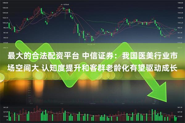 最大的合法配资平台 中信证券：我国医美行业市场空间大 认知度提升和客群老龄化有望驱动成长