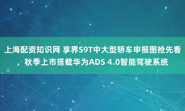 上海配资知识网 享界S9T中大型轿车申报图抢先看，秋季上市搭载华为ADS 4.0智能驾驶系统