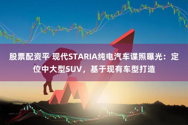 股票配资平 现代STARIA纯电汽车谍照曝光：定位中大型SUV，基于现有车型打造