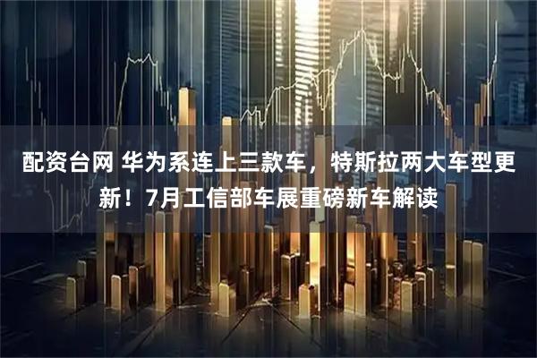 配资台网 华为系连上三款车，特斯拉两大车型更新！7月工信部车展重磅新车解读