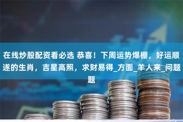 在线炒股配资看必选 恭喜！下周运势爆棚，好运顺遂的生肖，吉星高照，求财易得_方面_羊人来_问题
