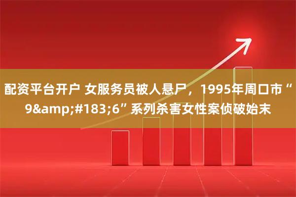 配资平台开户 女服务员被人悬尸，1995年周口市“9&#183;6”系列杀害女性案侦破始末
