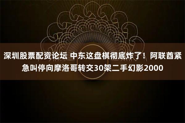 深圳股票配资论坛 中东这盘棋彻底炸了！阿联酋紧急叫停向摩洛哥转交30架二手幻影2000