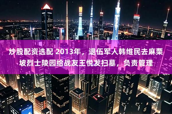 炒股配资选配 2013年，退伍军人韩维民去麻栗坡烈士陵园给战友王悦发扫墓，负责管理