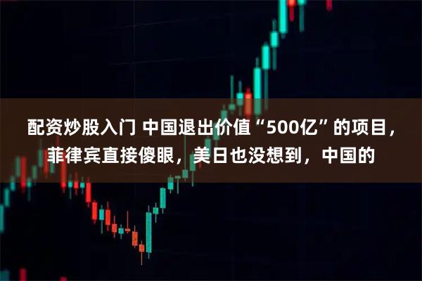 配资炒股入门 中国退出价值“500亿”的项目，菲律宾直接傻眼，美日也没想到，中国的