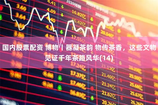 国内股票配资 博物丨器凝茶韵 物传茶香，这些文物见证千年茶路风华(14)