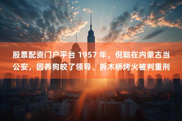 股票配资门户平台 1957 年,倪聪在内蒙古当公安,因养狗咬了领导、拆木桥烤火被判重刑