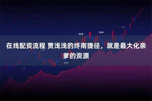 在线配资流程 贾浅浅的终南捷径,就是最大化亲爹的资源